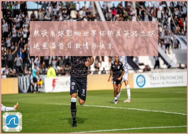 熬夜看球影响世界杯热度英格兰球迷重温昔日激情与快乐