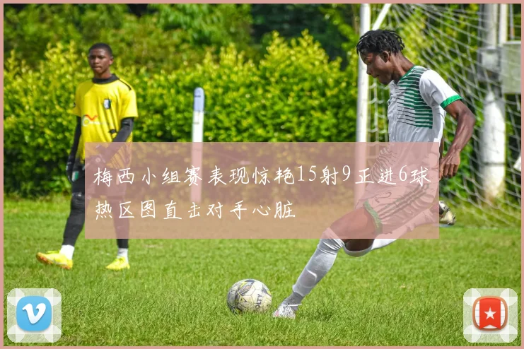 梅西小组赛表现惊艳15射9正进6球热区图直击对手心脏