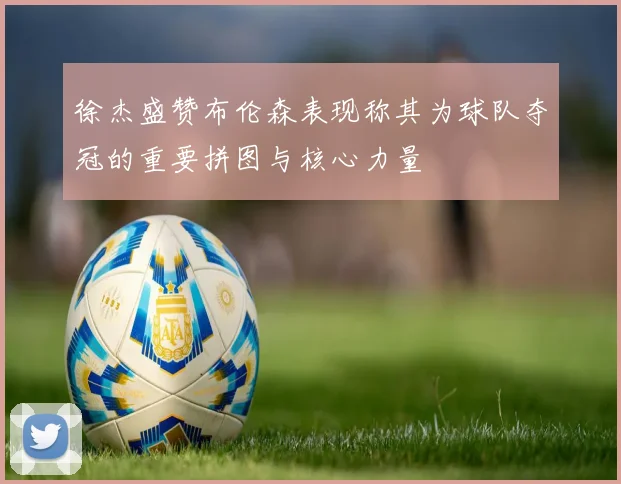 徐杰盛赞布伦森表现称其为球队夺冠的重要拼图与核心力量