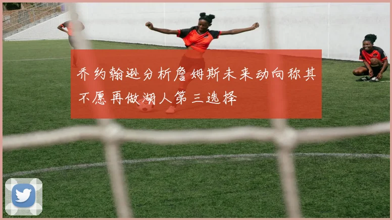 乔约翰逊分析詹姆斯未来动向称其不愿再做湖人第三选择