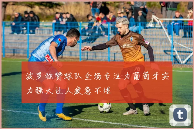 波罗称赞球队全场专注力葡萄牙实力强大让人疲惫不堪