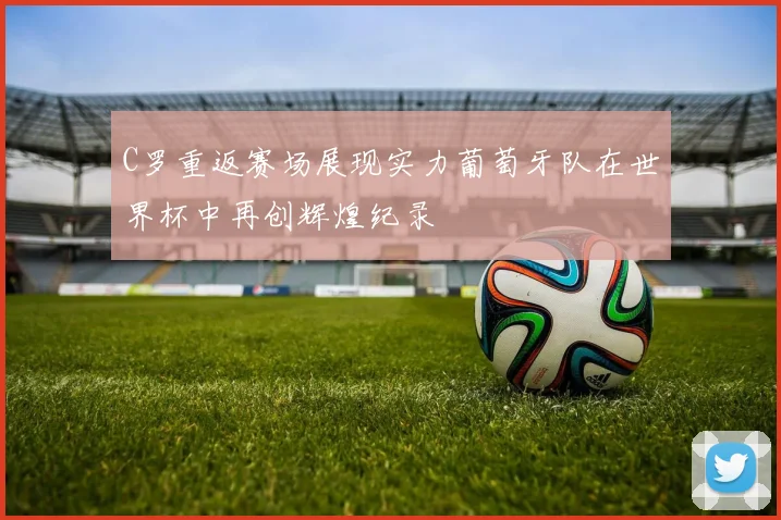 C罗重返赛场展现实力葡萄牙队在世界杯中再创辉煌纪录