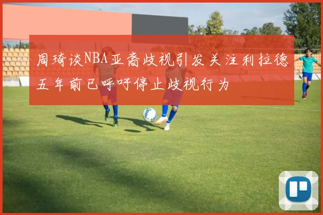 周琦谈NBA亚裔歧视引发关注利拉德五年前已呼吁停止歧视行为