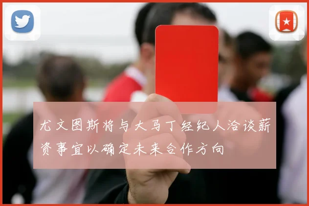 尤文图斯将与大马丁经纪人洽谈薪资事宜以确定未来合作方向