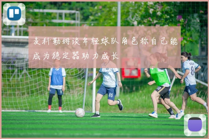 麦科勒姆谈年轻球队角色称自己能成为稳定器助力成长