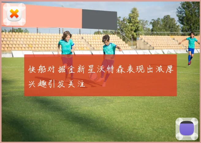 快船对掘金新星沃特森表现出浓厚兴趣引发关注