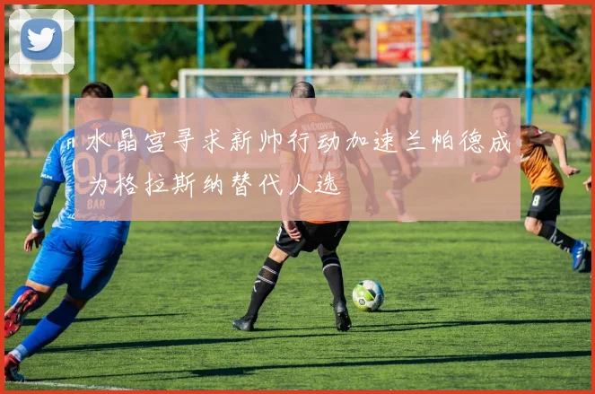 水晶宫寻求新帅行动加速兰帕德成为格拉斯纳替代人选