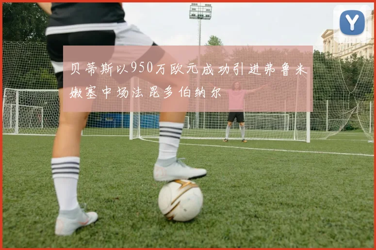 贝蒂斯以950万欧元成功引进弗鲁米嫩塞中场法昆多伯纳尔