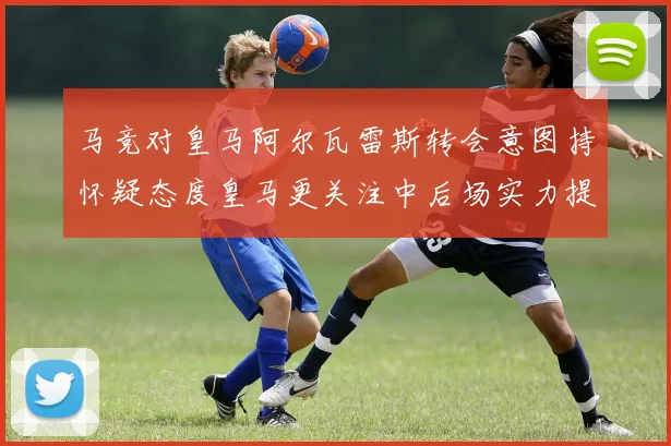 马竞对皇马阿尔瓦雷斯转会意图持怀疑态度皇马更关注中后场实力提升