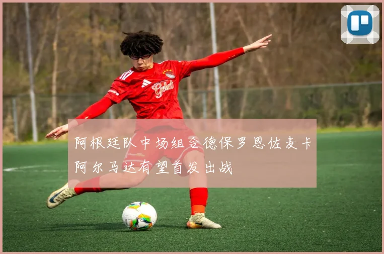 阿根廷队中场组合德保罗恩佐麦卡阿尔马达有望首发出战