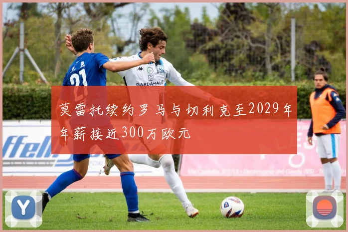 莫雷托续约罗马与切利克至2029年年薪接近300万欧元