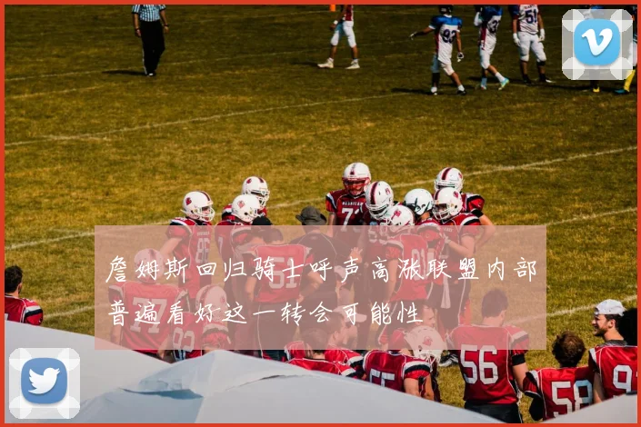 詹姆斯回归骑士呼声高涨联盟内部普遍看好这一转会可能性