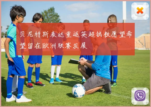 贝尼特斯表达重返英超执教愿望希望留在欧洲联赛发展